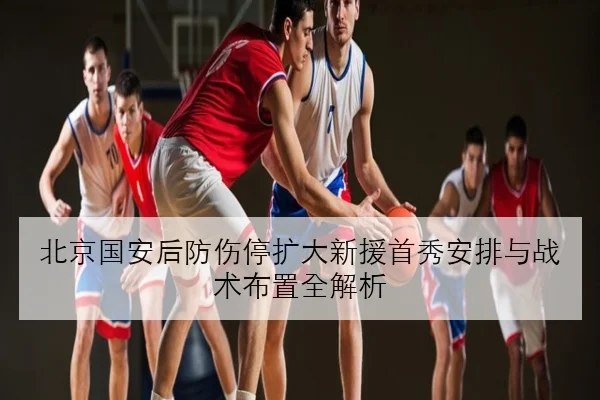 北京国安后防伤停扩大新援首秀安排与战术布置全解析